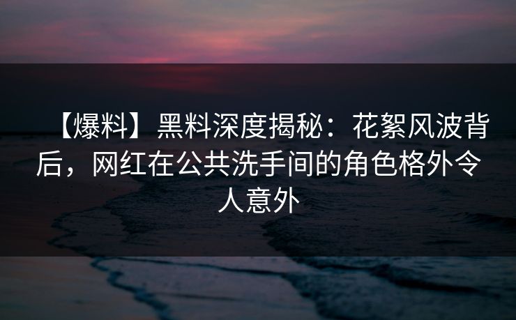 【爆料】黑料深度揭秘：花絮风波背后，网红在公共洗手间的角色格外令人意外