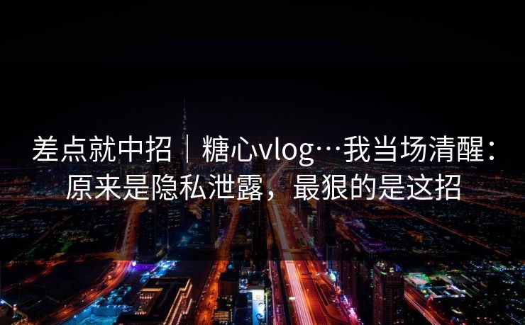 差点就中招｜糖心vlog…我当场清醒：原来是隐私泄露，最狠的是这招