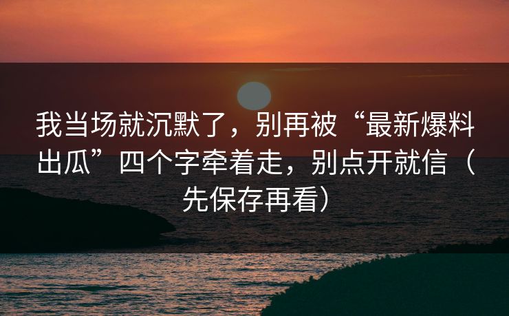 我当场就沉默了,别再被“最新爆料出瓜”四个字牵着走,别点开就信(先保存再看) 我当场就沉默了,别再被“最新爆料出瓜”四个字牵着走,别点开就信(先保存再看)