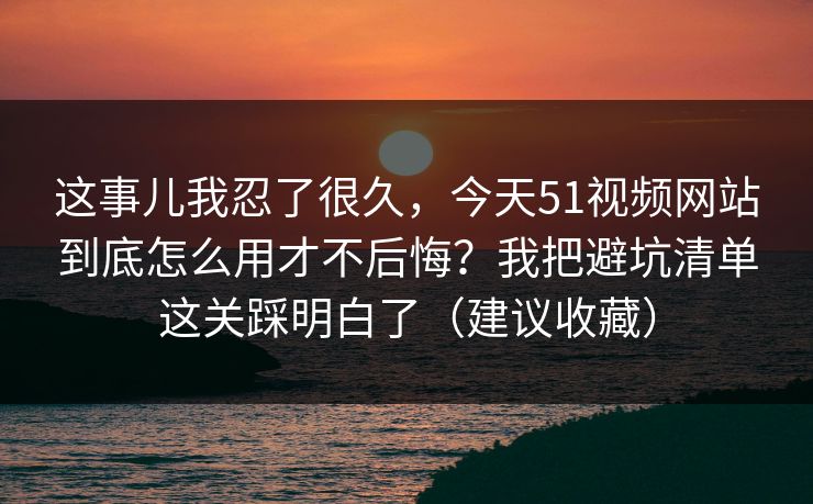 这事儿我忍了很久，今天51视频网站到底怎么用才不后悔？我把避坑清单这关踩明白了（建议收藏）