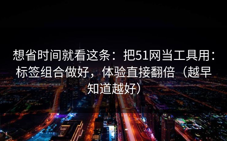 想省时间就看这条：把51网当工具用：标签组合做好，体验直接翻倍（越早知道越好）