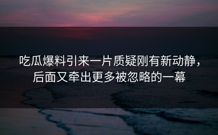 吃瓜爆料引来一片质疑刚有新动静,后面又牵出更多被忽略的一幕 吃瓜爆料引来一片质疑刚有新动静,后面又牵出更多被忽略的一幕