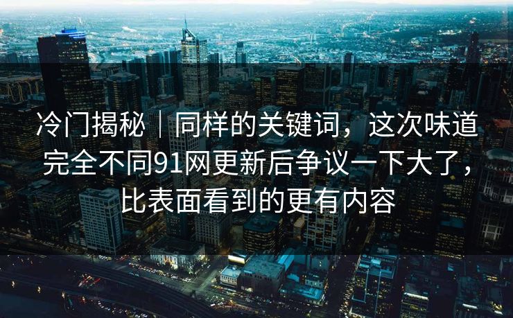 冷门揭秘｜同样的关键词，这次味道完全不同91网更新后争议一下大了，比表面看到的更有内容