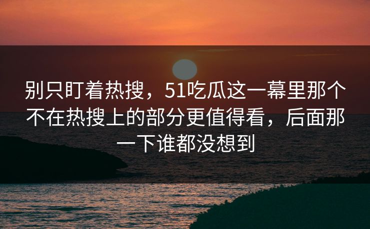 别只盯着热搜，51吃瓜这一幕里那个不在热搜上的部分更值得看，后面那一下谁都没想到