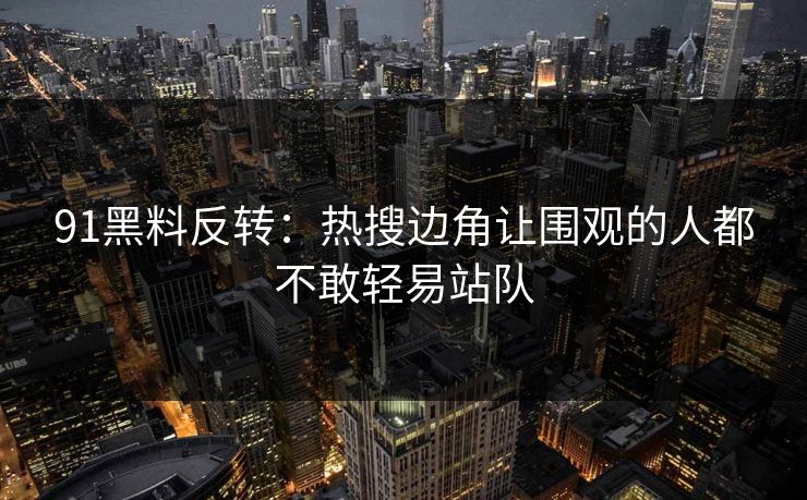 91黑料反转：热搜边角让围观的人都不敢轻易站队